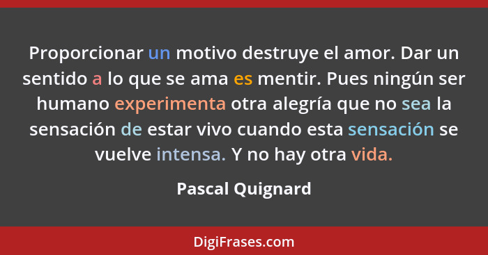 Proporcionar un motivo destruye el amor. Dar un sentido a lo que se ama es mentir. Pues ningún ser humano experimenta otra alegría q... - Pascal Quignard