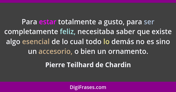 Para estar totalmente a gusto, para ser completamente feliz, necesitaba saber que existe algo esencial de lo cual todo lo... - Pierre Teilhard de Chardin