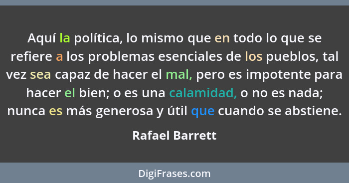 Aquí la política, lo mismo que en todo lo que se refiere a los problemas esenciales de los pueblos, tal vez sea capaz de hacer el mal... - Rafael Barrett