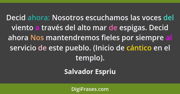 Decid ahora: Nosotros escuchamos las voces del viento a través del alto mar de espigas. Decid ahora Nos mantendremos fieles por siem... - Salvador Espriu