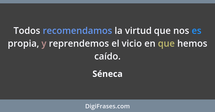 Todos recomendamos la virtud que nos es propia, y reprendemos el vicio en que hemos caído.... - Séneca