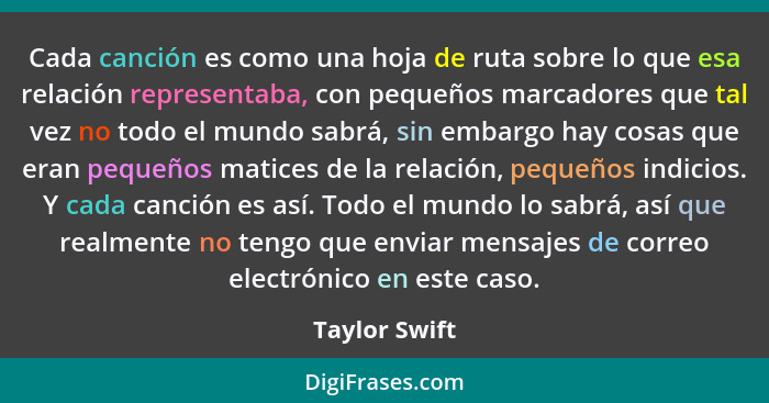 Cada canción es como una hoja de ruta sobre lo que esa relación representaba, con pequeños marcadores que tal vez no todo el mundo sabr... - Taylor Swift