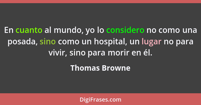 En cuanto al mundo, yo lo considero no como una posada, sino como un hospital, un lugar no para vivir, sino para morir en él.... - Thomas Browne