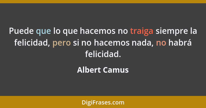 Puede que lo que hacemos no traiga siempre la felicidad, pero si no hacemos nada, no habrá felicidad.... - Albert Camus