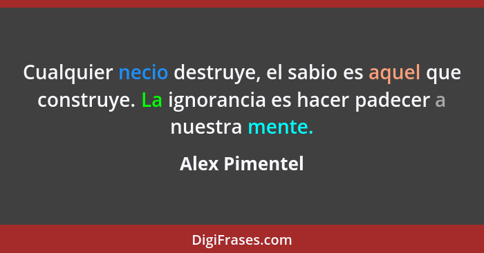 Cualquier necio destruye, el sabio es aquel que construye. La ignorancia es hacer padecer a nuestra mente.... - Alex Pimentel