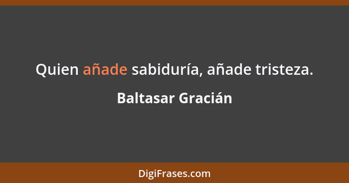 Quien añade sabiduría, añade tristeza.... - Baltasar Gracián