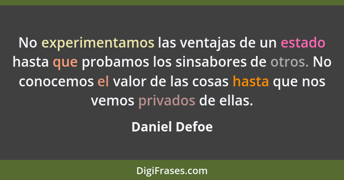 No experimentamos las ventajas de un estado hasta que probamos los sinsabores de otros. No conocemos el valor de las cosas hasta que no... - Daniel Defoe