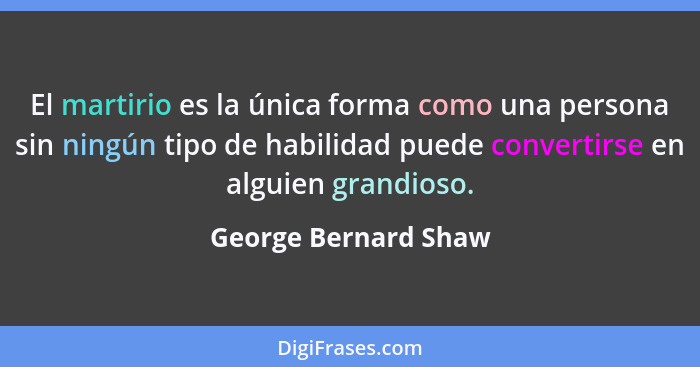 El martirio es la única forma como una persona sin ningún tipo de habilidad puede convertirse en alguien grandioso.... - George Bernard Shaw