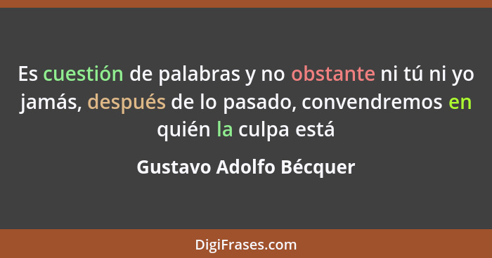 Es cuestión de palabras y no obstante ni tú ni yo jamás, después de lo pasado, convendremos en quién la culpa está... - Gustavo Adolfo Bécquer