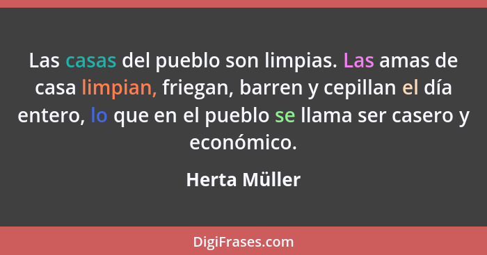 Las casas del pueblo son limpias. Las amas de casa limpian, friegan, barren y cepillan el día entero, lo que en el pueblo se llama ser... - Herta Müller