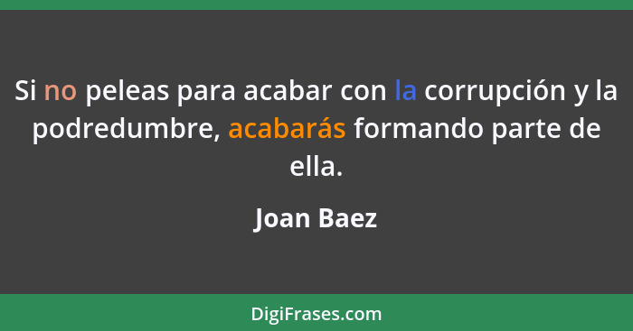Si no peleas para acabar con la corrupción y la podredumbre, acabarás formando parte de ella.... - Joan Baez