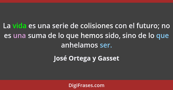 La vida es una serie de colisiones con el futuro; no es una suma de lo que hemos sido, sino de lo que anhelamos ser.... - José Ortega y Gasset