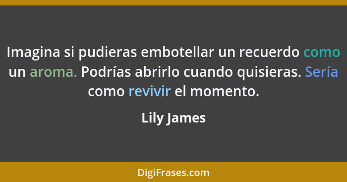 Imagina si pudieras embotellar un recuerdo como un aroma. Podrías abrirlo cuando quisieras. Sería como revivir el momento.... - Lily James