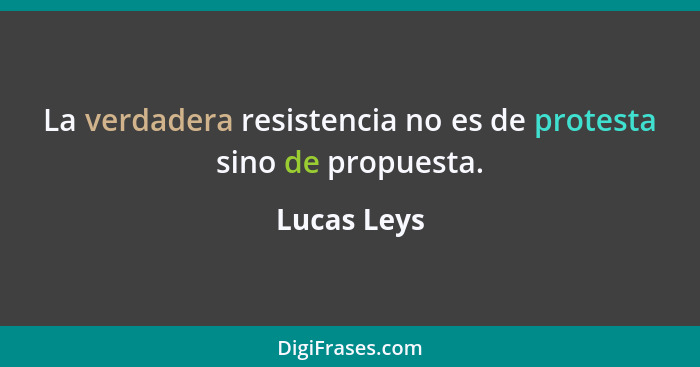 La verdadera resistencia no es de protesta sino de propuesta.... - Lucas Leys