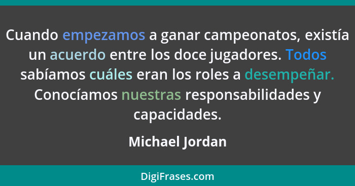 Cuando empezamos a ganar campeonatos, existía un acuerdo entre los doce jugadores. Todos sabíamos cuáles eran los roles a desempeñar.... - Michael Jordan