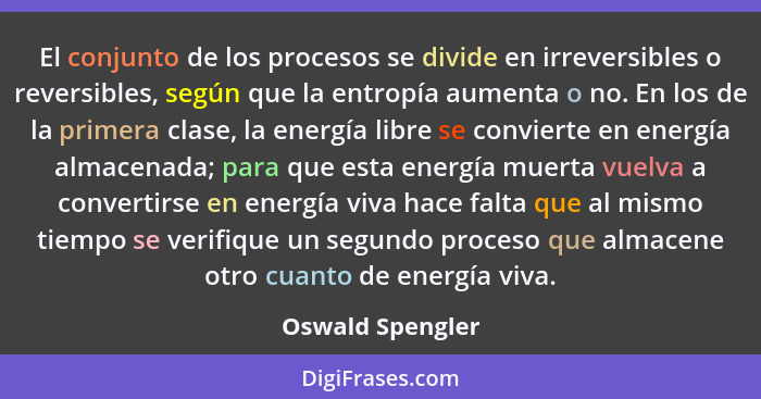 El conjunto de los procesos se divide en irreversibles o reversibles, según que la entropía aumenta o no. En los de la primera clase... - Oswald Spengler