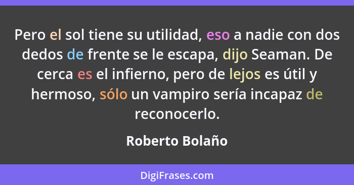 Pero el sol tiene su utilidad, eso a nadie con dos dedos de frente se le escapa, dijo Seaman. De cerca es el infierno, pero de lejos... - Roberto Bolaño