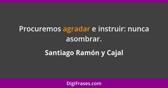 Procuremos agradar e instruir: nunca asombrar.... - Santiago Ramón y Cajal