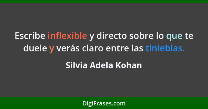 Escribe inflexible y directo sobre lo que te duele y verás claro entre las tinieblas.... - Silvia Adela Kohan