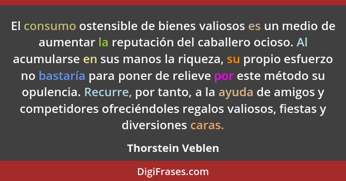 El consumo ostensible de bienes valiosos es un medio de aumentar la reputación del caballero ocioso. Al acumularse en sus manos la... - Thorstein Veblen