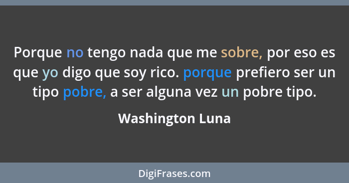 Porque no tengo nada que me sobre, por eso es que yo digo que soy rico. porque prefiero ser un tipo pobre, a ser alguna vez un pobre... - Washington Luna