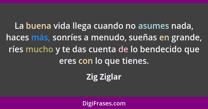 La buena vida llega cuando no asumes nada, haces más, sonríes a menudo, sueñas en grande, ríes mucho y te das cuenta de lo bendecido que... - Zig Ziglar