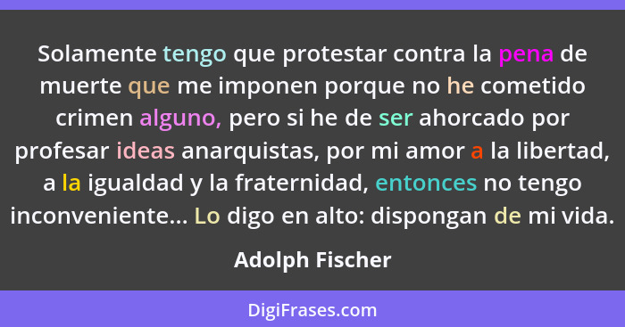 Solamente tengo que protestar contra la pena de muerte que me imponen porque no he cometido crimen alguno, pero si he de ser ahorcado... - Adolph Fischer