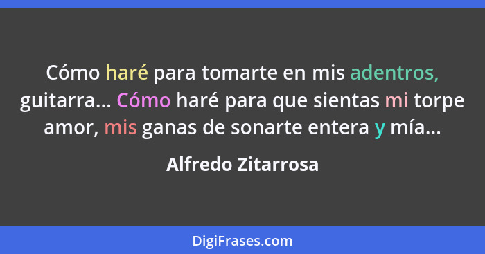 Cómo haré para tomarte en mis adentros, guitarra... Cómo haré para que sientas mi torpe amor, mis ganas de sonarte entera y mía...... - Alfredo Zitarrosa