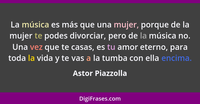 La música es más que una mujer, porque de la mujer te podes divorciar, pero de la música no. Una vez que te casas, es tu amor eterno... - Astor Piazzolla