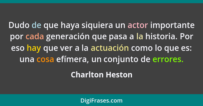 Dudo de que haya siquiera un actor importante por cada generación que pasa a la historia. Por eso hay que ver a la actuación como lo... - Charlton Heston