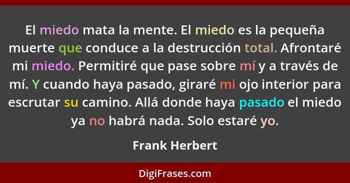 El miedo mata la mente. El miedo es la pequeña muerte que conduce a la destrucción total. Afrontaré mi miedo. Permitiré que pase sobre... - Frank Herbert