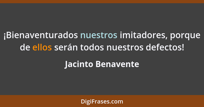 ¡Bienaventurados nuestros imitadores, porque de ellos serán todos nuestros defectos!... - Jacinto Benavente
