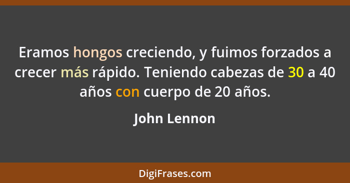 Eramos hongos creciendo, y fuimos forzados a crecer más rápido. Teniendo cabezas de 30 a 40 años con cuerpo de 20 años.... - John Lennon