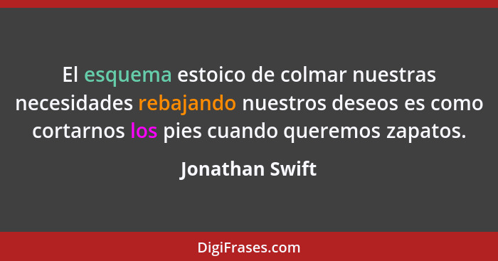 El esquema estoico de colmar nuestras necesidades rebajando nuestros deseos es como cortarnos los pies cuando queremos zapatos.... - Jonathan Swift