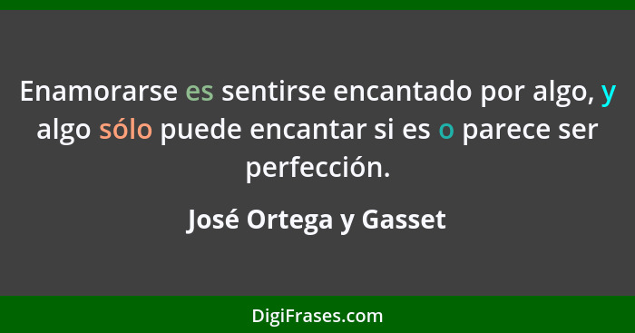 Enamorarse es sentirse encantado por algo, y algo sólo puede encantar si es o parece ser perfección.... - José Ortega y Gasset
