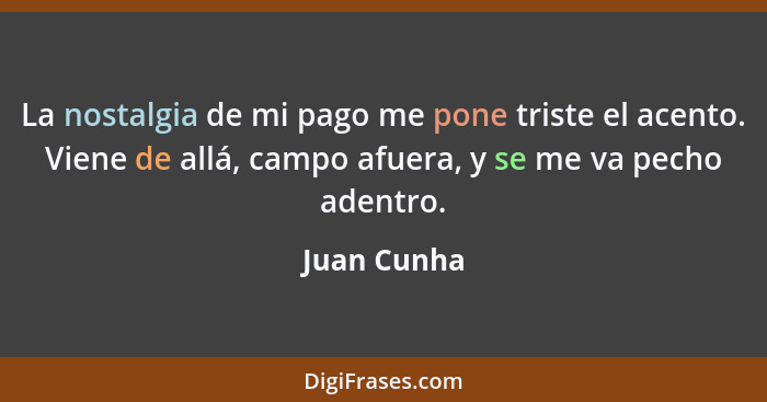 La nostalgia de mi pago me pone triste el acento. Viene de allá, campo afuera, y se me va pecho adentro.... - Juan Cunha