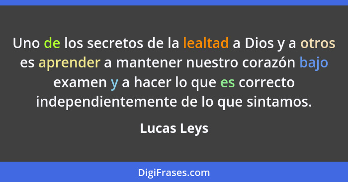 Uno de los secretos de la lealtad a Dios y a otros es aprender a mantener nuestro corazón bajo examen y a hacer lo que es correcto indepe... - Lucas Leys