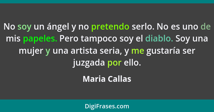 No soy un ángel y no pretendo serlo. No es uno de mis papeles. Pero tampoco soy el diablo. Soy una mujer y una artista seria, y me gust... - Maria Callas