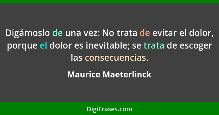 Digámoslo de una vez: No trata de evitar el dolor, porque el dolor es inevitable; se trata de escoger las consecuencias.... - Maurice Maeterlinck