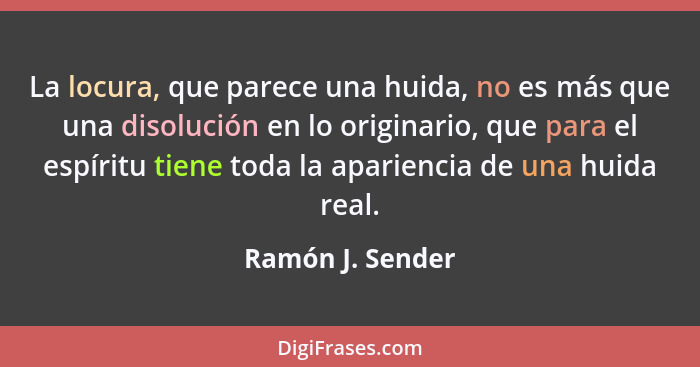 La locura, que parece una huida, no es más que una disolución en lo originario, que para el espíritu tiene toda la apariencia de una... - Ramón J. Sender