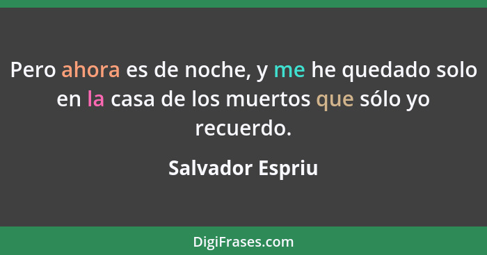 Pero ahora es de noche, y me he quedado solo en la casa de los muertos que sólo yo recuerdo.... - Salvador Espriu