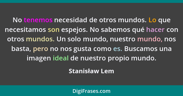 No tenemos necesidad de otros mundos. Lo que necesitamos son espejos. No sabemos qué hacer con otros mundos. Un solo mundo, nuestro mu... - Stanisław Lem