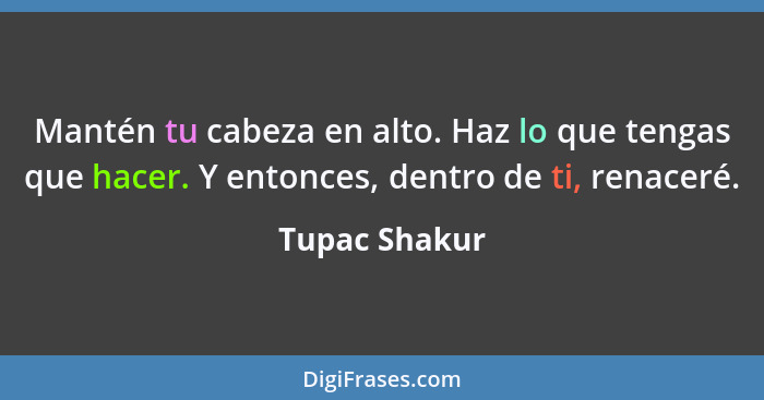 Mantén tu cabeza en alto. Haz lo que tengas que hacer. Y entonces, dentro de ti, renaceré.... - Tupac Shakur