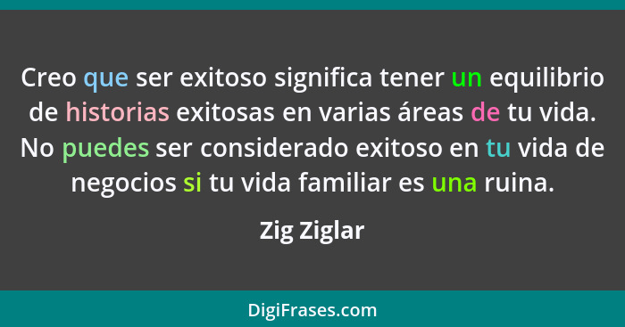 Creo que ser exitoso significa tener un equilibrio de historias exitosas en varias áreas de tu vida. No puedes ser considerado exitoso en... - Zig Ziglar