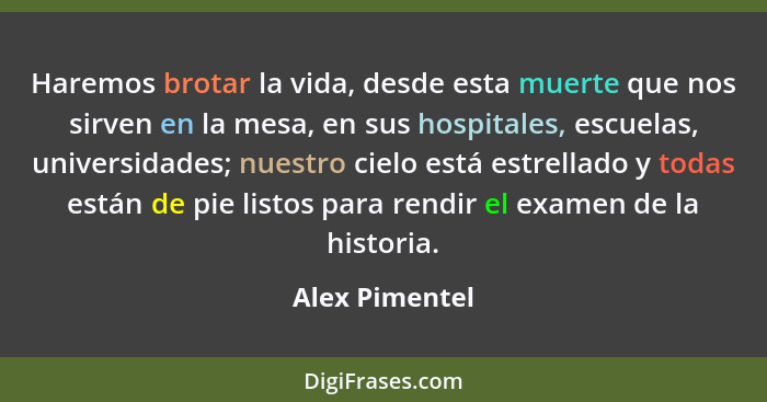 Haremos brotar la vida, desde esta muerte que nos sirven en la mesa, en sus hospitales, escuelas, universidades; nuestro cielo está es... - Alex Pimentel