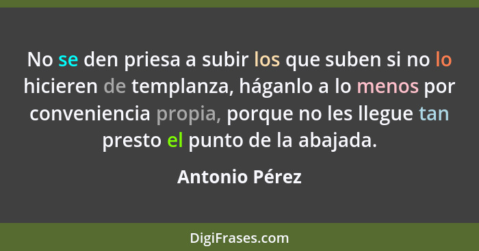 No se den priesa a subir los que suben si no lo hicieren de templanza, háganlo a lo menos por conveniencia propia, porque no les llegu... - Antonio Pérez