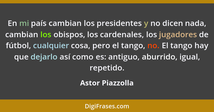 En mi país cambian los presidentes y no dicen nada, cambian los obispos, los cardenales, los jugadores de fútbol, cualquier cosa, pe... - Astor Piazzolla