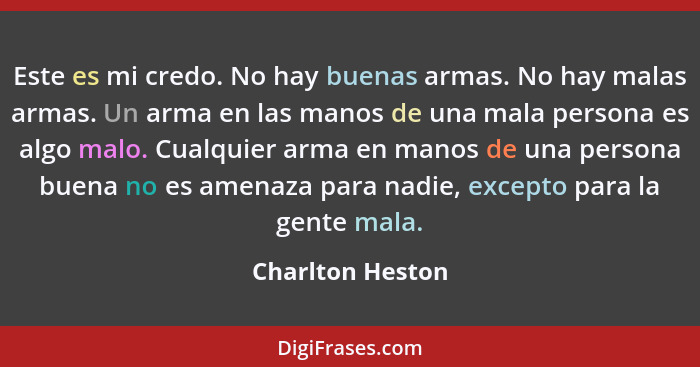 Este es mi credo. No hay buenas armas. No hay malas armas. Un arma en las manos de una mala persona es algo malo. Cualquier arma en... - Charlton Heston