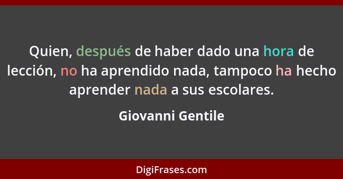 Quien, después de haber dado una hora de lección, no ha aprendido nada, tampoco ha hecho aprender nada a sus escolares.... - Giovanni Gentile