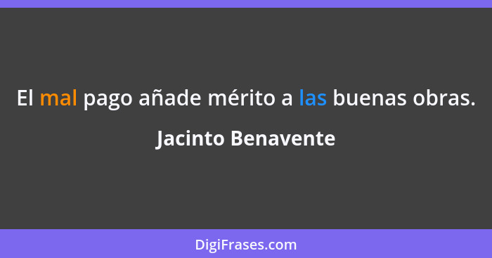 El mal pago añade mérito a las buenas obras.... - Jacinto Benavente